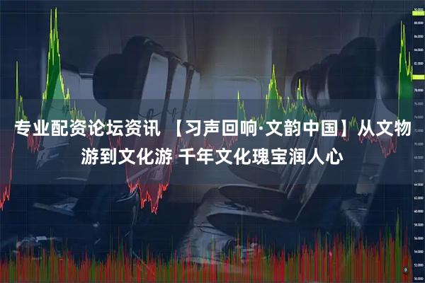 专业配资论坛资讯 【习声回响·文韵中国】从文物游到文化游 千年文化瑰宝润人心