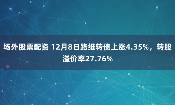 场外股票配资 12月8日路维转债上涨4.35%，转股溢价率27.76%