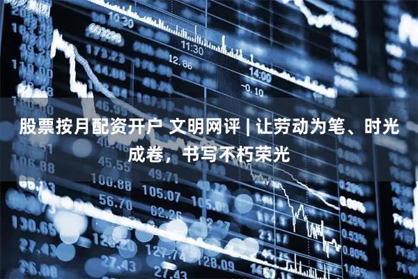 股票按月配资开户 文明网评 | 让劳动为笔、时光成卷，书写不朽荣光