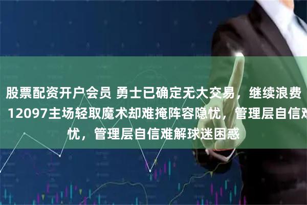 股票配资开户会员 勇士已确定无大交易，继续浪费库里巅峰期，12097主场轻取魔术却难掩阵容隐忧，管理层自信难解球迷困惑