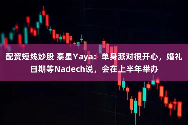 配资短线炒股 泰星Yaya：单身派对很开心，婚礼日期等Nadech说，会在上半年举办