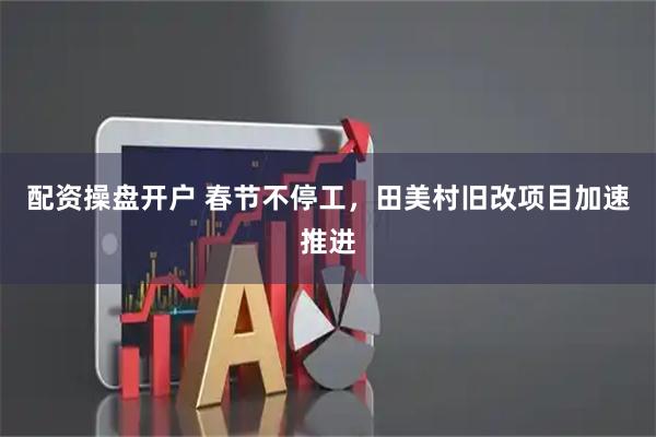 配资操盘开户 春节不停工，田美村旧改项目加速推进