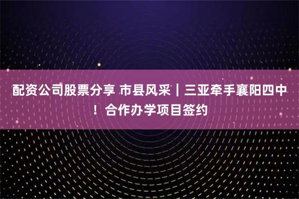 配资公司股票分享 市县风采｜三亚牵手襄阳四中！合作办学项目签约