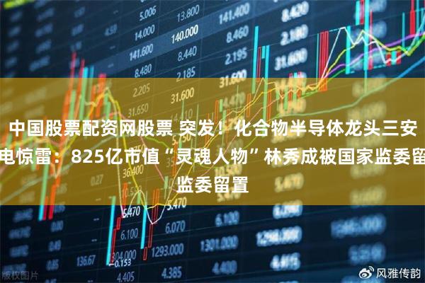 中国股票配资网股票 突发！化合物半导体龙头三安光电惊雷：825亿市值“灵魂人物”林秀成被国家监委留置