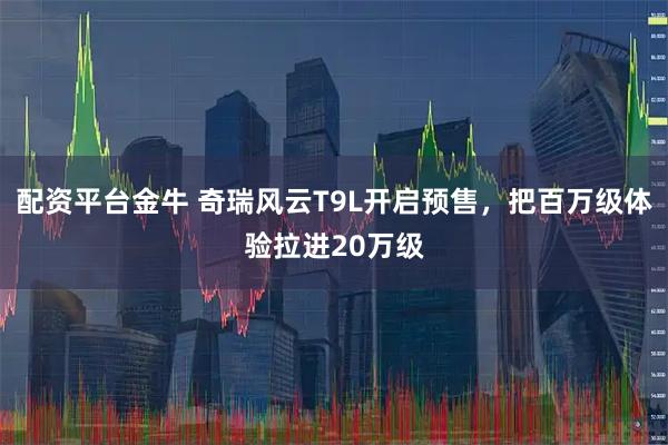 配资平台金牛 奇瑞风云T9L开启预售，把百万级体验拉进20万级