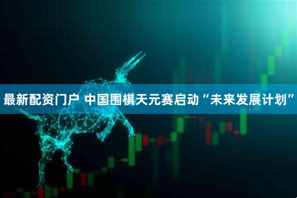 最新配资门户 中国围棋天元赛启动“未来发展计划”