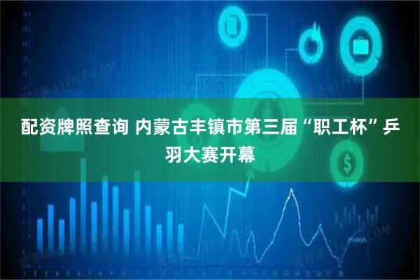 配资牌照查询 内蒙古丰镇市第三届“职工杯”乒羽大赛开幕