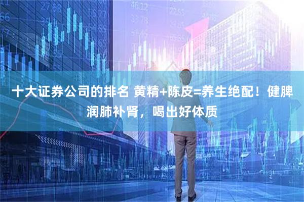 十大证券公司的排名 黄精+陈皮=养生绝配！健脾润肺补肾，喝出好体质