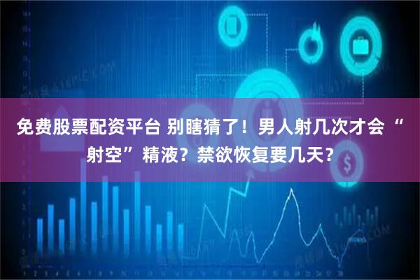 免费股票配资平台 别瞎猜了！男人射几次才会 “射空” 精液？禁欲恢复要几天？