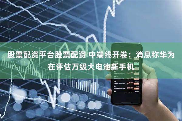 股票配资平台股票配资 中端线开卷：消息称华为在评估万级大电池新手机