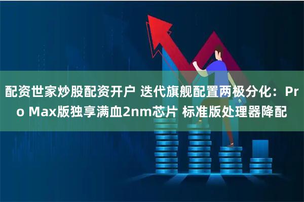 配资世家炒股配资开户 迭代旗舰配置两极分化：Pro Max版独享满血2nm芯片 标准版处理器降配