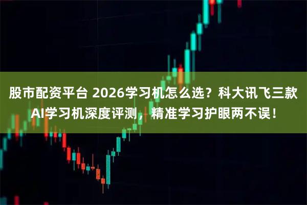 股市配资平台 2026学习机怎么选？科大讯飞三款AI学习机深度评测，精准学习护眼两不误！