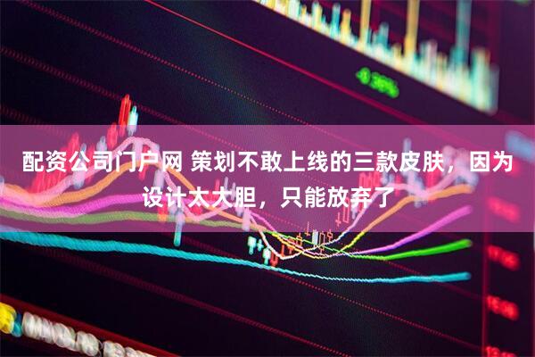 配资公司门户网 策划不敢上线的三款皮肤，因为设计太大胆，只能放弃了