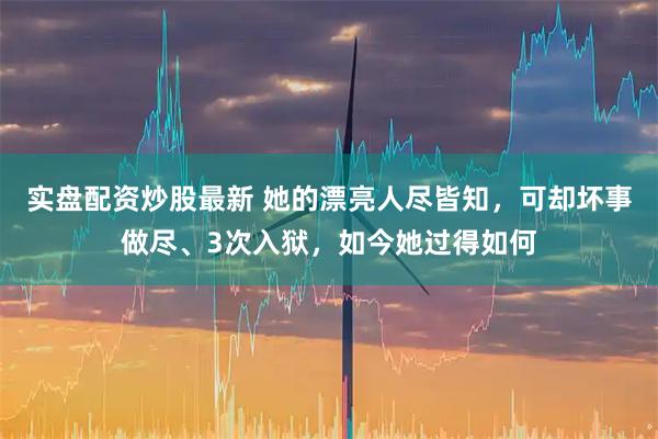 实盘配资炒股最新 她的漂亮人尽皆知，可却坏事做尽、3次入狱，如今她过得如何