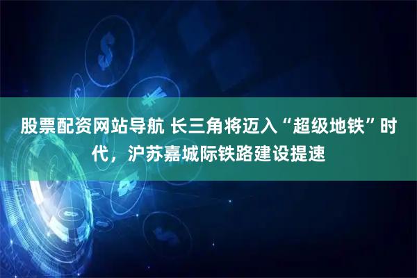 股票配资网站导航 长三角将迈入“超级地铁”时代，沪苏嘉城际铁路建设提速