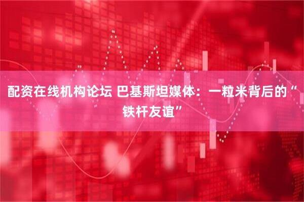 配资在线机构论坛 巴基斯坦媒体：一粒米背后的“铁杆友谊”