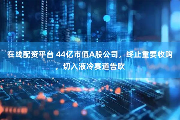 在线配资平台 44亿市值A股公司，终止重要收购，切入液冷赛道告吹