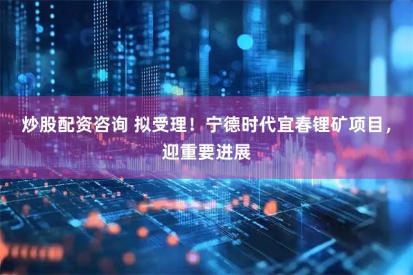 炒股配资咨询 拟受理！宁德时代宜春锂矿项目，迎重要进展